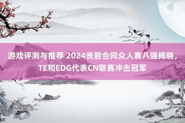 游戏评测与推荐 2024丧胆合同众人赛八强揭晓，TE和EDG代表CN联赛冲击冠军