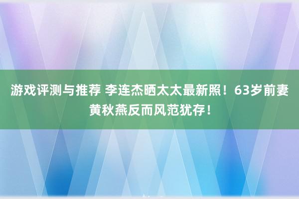 游戏评测与推荐 李连杰晒太太最新照！63岁前妻黄秋燕反而风范犹存！