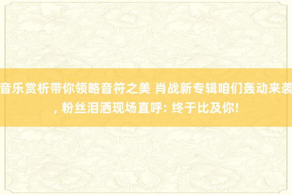 音乐赏析带你领略音符之美 肖战新专辑咱们轰动来袭, 粉丝泪洒现场直呼: 终于比及你!