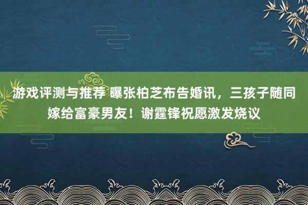 游戏评测与推荐 曝张柏芝布告婚讯，三孩子随同嫁给富豪男友！谢霆锋祝愿激发烧议