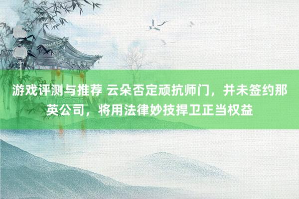 游戏评测与推荐 云朵否定顽抗师门，并未签约那英公司，将用法律妙技捍卫正当权益