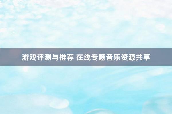 游戏评测与推荐 在线专题音乐资源共享