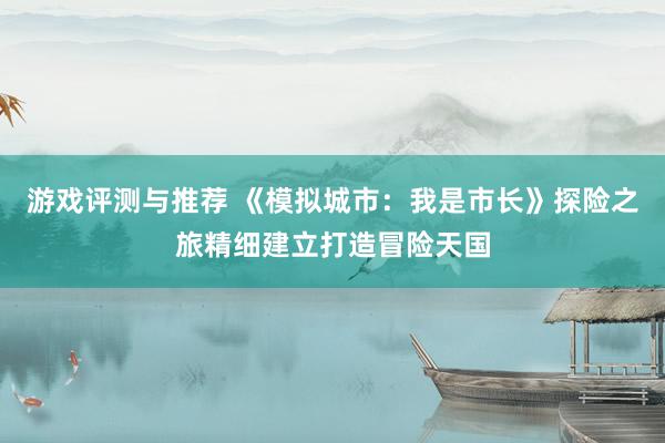 游戏评测与推荐 《模拟城市：我是市长》探险之旅精细建立打造冒险天国