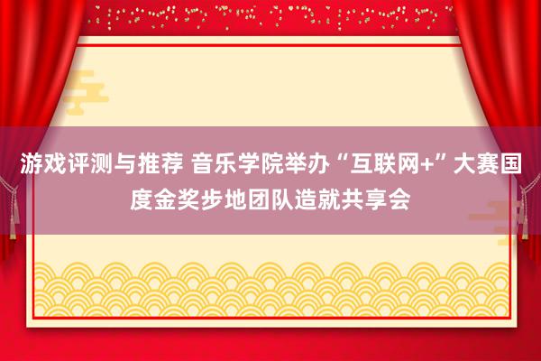 游戏评测与推荐 音乐学院举办“互联网+”大赛国度金奖步地团队造就共享会