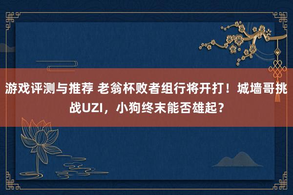 游戏评测与推荐 老翁杯败者组行将开打！城墙哥挑战UZI，小狗终末能否雄起？