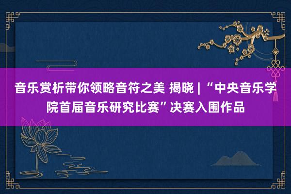 音乐赏析带你领略音符之美 揭晓 | “中央音乐学院首届音乐研究比赛”决赛入围作品