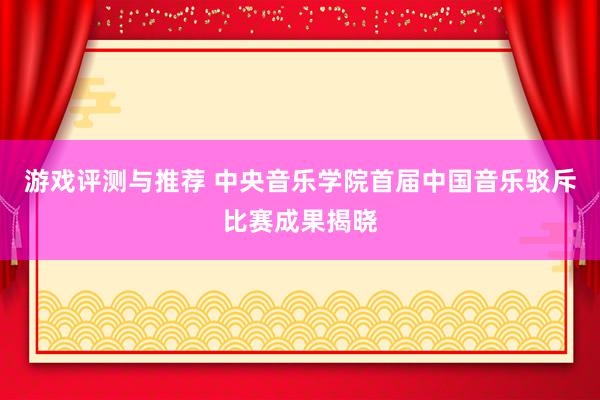 游戏评测与推荐 中央音乐学院首届中国音乐驳斥比赛成果揭晓