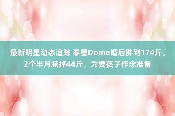 最新明星动态追踪 泰星Dome婚后胖到174斤，2个半月减掉44斤，为要孩子作念准备