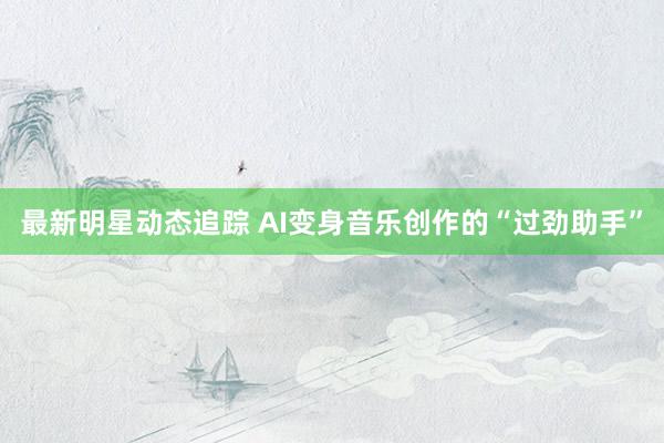 最新明星动态追踪 AI变身音乐创作的“过劲助手”