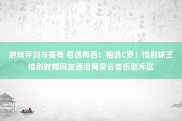 游戏评测与推荐 相遇梅西！相遇C罗！惜别球王惜别时期网友洒泪网易云音乐驳斥区