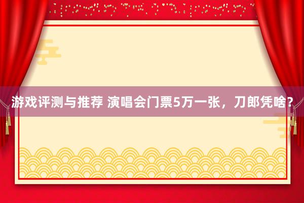 游戏评测与推荐 演唱会门票5万一张，刀郎凭啥？