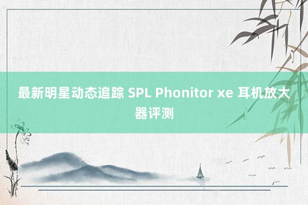 最新明星动态追踪 SPL Phonitor xe 耳机放大器评测