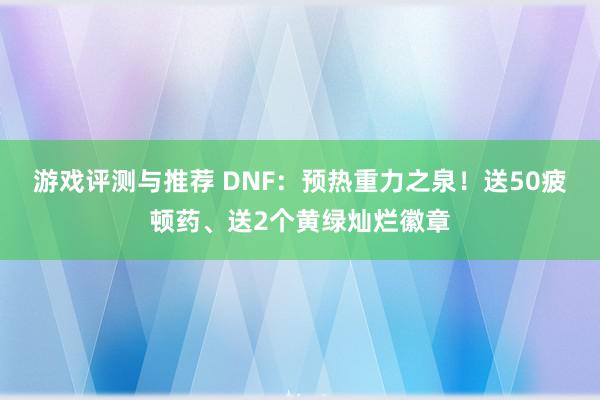 游戏评测与推荐 DNF：预热重力之泉！送50疲顿药、送2个黄绿灿烂徽章