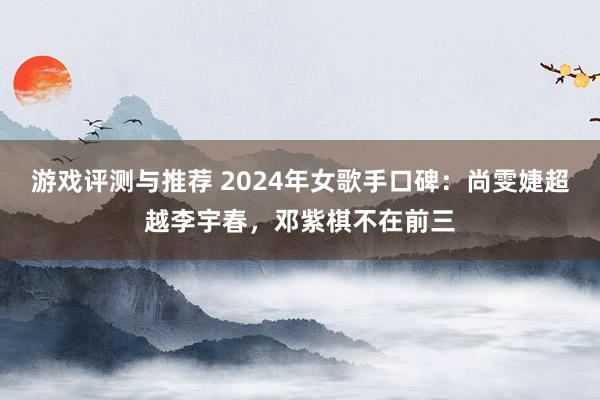 游戏评测与推荐 2024年女歌手口碑：尚雯婕超越李宇春，邓紫棋不在前三