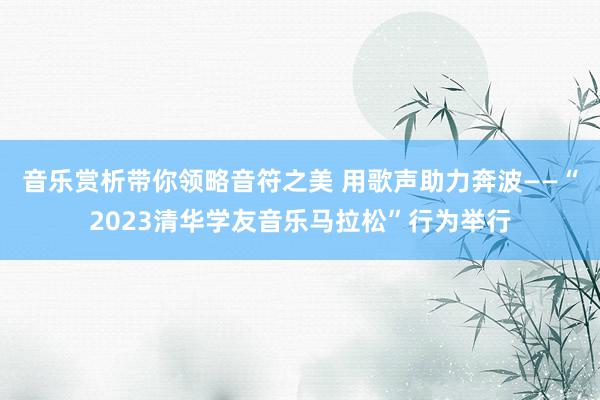 音乐赏析带你领略音符之美 用歌声助力奔波——“2023清华学友音乐马拉松”行为举行