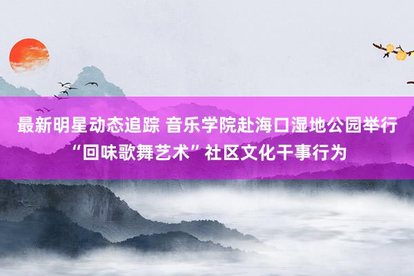 最新明星动态追踪 音乐学院赴海口湿地公园举行“回味歌舞艺术”社区文化干事行为