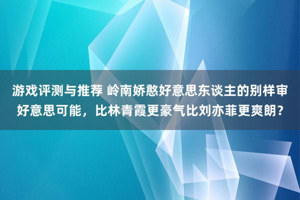 游戏评测与推荐 岭南娇憨好意思东谈主的别样审好意思可能，比林青霞更豪气比刘亦菲更爽朗？