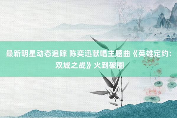 最新明星动态追踪 陈奕迅献唱主题曲《英雄定约: 双城之战》火到破圈