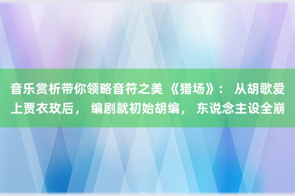 音乐赏析带你领略音符之美 《猎场》： 从胡歌爱上贾衣玫后， 编剧就初始胡编， 东说念主设全崩