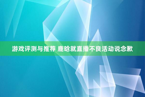 游戏评测与推荐 鹿晗就直播不良活动说念歉