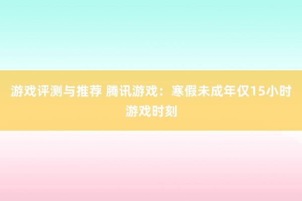 游戏评测与推荐 腾讯游戏：寒假未成年仅15小时游戏时刻