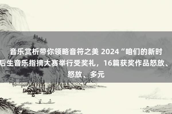 音乐赏析带你领略音符之美 2024“咱们的新时间”后生音乐指摘大赛举行受奖礼，16篇获奖作品怒放、多元