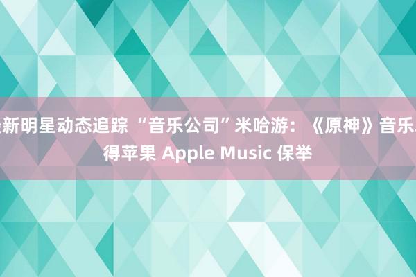 最新明星动态追踪 “音乐公司”米哈游：《原神》音乐取得苹果 Apple Music 保举