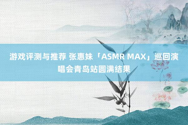 游戏评测与推荐 张惠妹「ASMR MAX」巡回演唱会青岛站圆满结果