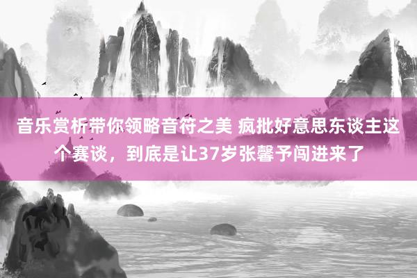 音乐赏析带你领略音符之美 疯批好意思东谈主这个赛谈，到底是让37岁张馨予闯进来了