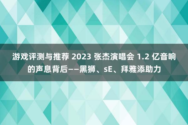 游戏评测与推荐 2023 张杰演唱会 1.2 亿音响的声息背后——黑狮、sE、拜雅添助力