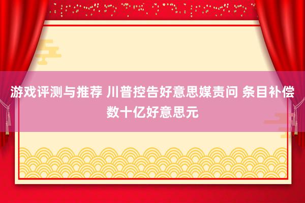 游戏评测与推荐 川普控告好意思媒责问 条目补偿数十亿好意思元