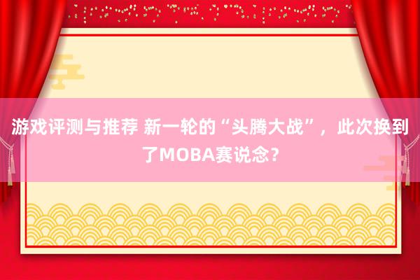 游戏评测与推荐 新一轮的“头腾大战”，此次换到了MOBA赛说念？