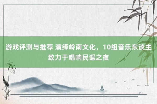 游戏评测与推荐 演绎岭南文化，10组音乐东谈主致力于唱响民谣之夜