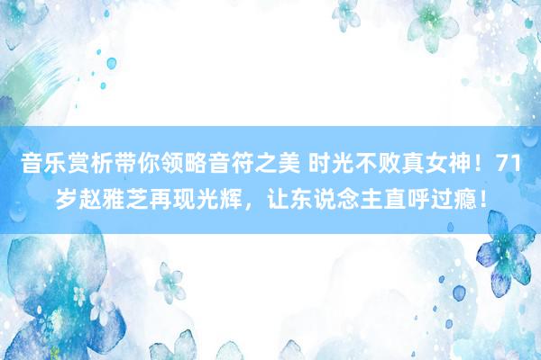 音乐赏析带你领略音符之美 时光不败真女神！71岁赵雅芝再现光辉，让东说念主直呼过瘾！