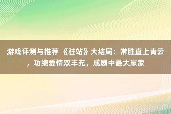 游戏评测与推荐 《驻站》大结局：常胜直上青云，功绩爱情双丰充，成剧中最大赢家