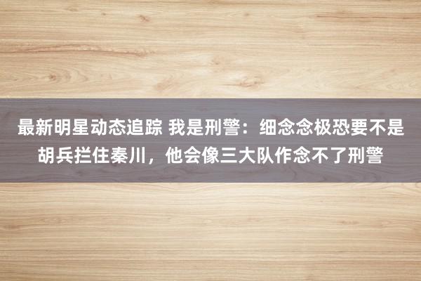 最新明星动态追踪 我是刑警：细念念极恐要不是胡兵拦住秦川，他会像三大队作念不了刑警