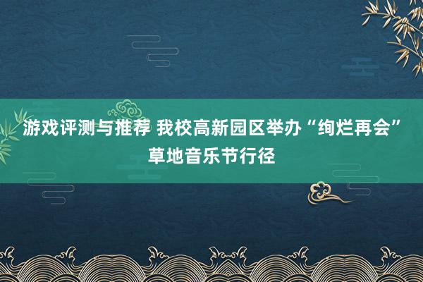 游戏评测与推荐 我校高新园区举办“绚烂再会”草地音乐节行径