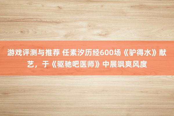 游戏评测与推荐 任素汐历经600场《驴得水》献艺，于《驱驰吧医师》中展飒爽风度