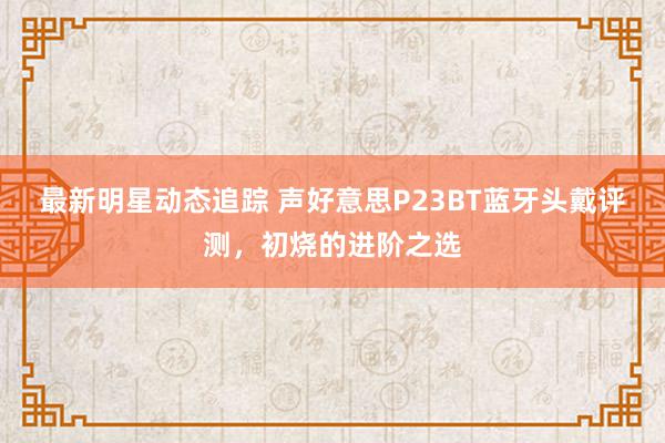 最新明星动态追踪 声好意思P23BT蓝牙头戴评测，初烧的进阶之选