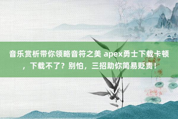 音乐赏析带你领略音符之美 apex勇士下载卡顿，下载不了？别怕，三招助你简易贬责！