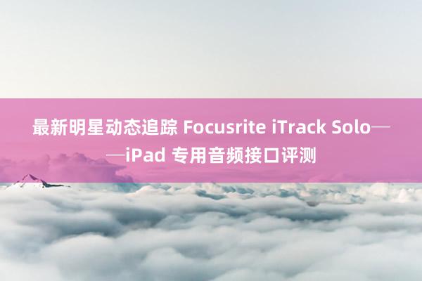 最新明星动态追踪 Focusrite iTrack Solo──iPad 专用音频接口评测