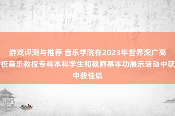 游戏评测与推荐 音乐学院在2023年世界深广高级学校音乐教授专科本科学生和教师基本功展示活动中获佳绩