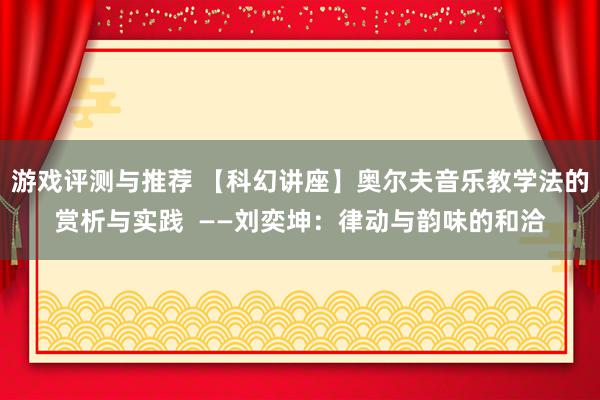 游戏评测与推荐 【科幻讲座】奥尔夫音乐教学法的赏析与实践  ——刘奕坤：律动与韵味的和洽