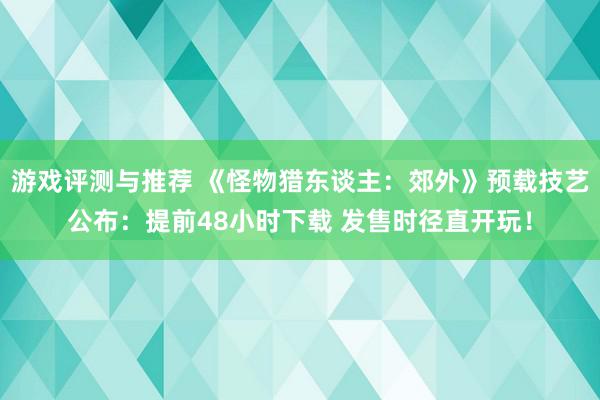 游戏评测与推荐 《怪物猎东谈主：郊外》预载技艺公布：提前48小时下载 发售时径直开玩！