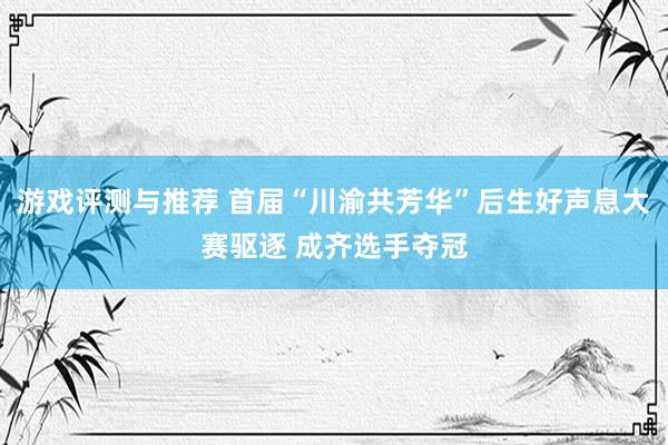 游戏评测与推荐 首届“川渝共芳华”后生好声息大赛驱逐 成齐选手夺冠