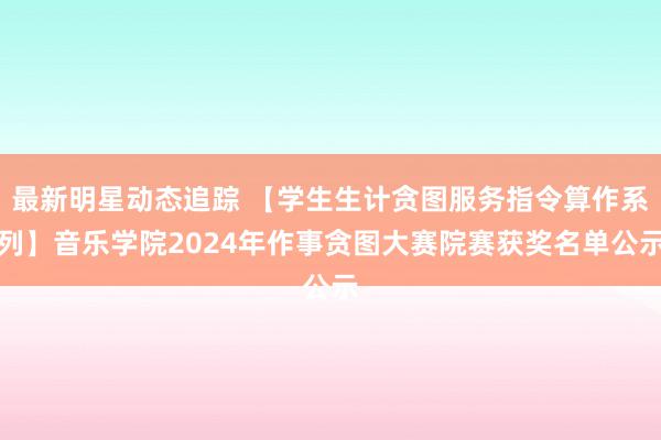 最新明星动态追踪 【学生生计贪图服务指令算作系列】音乐学院2024年作事贪图大赛院赛获奖名单公示