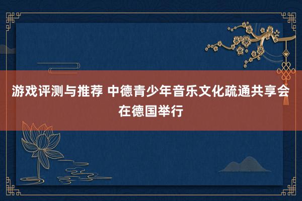 游戏评测与推荐 中德青少年音乐文化疏通共享会在德国举行