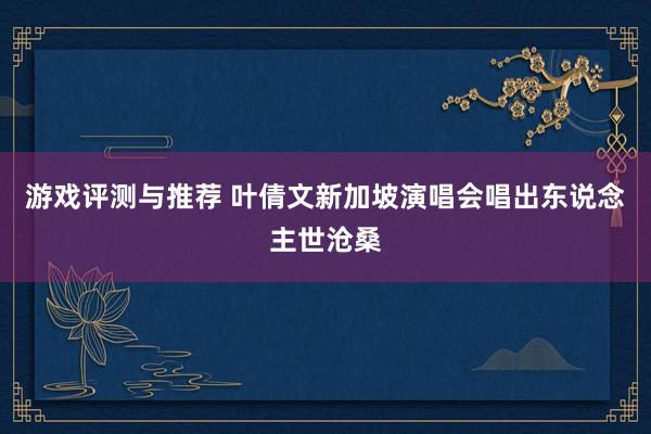 游戏评测与推荐 叶倩文新加坡演唱会唱出东说念主世沧桑