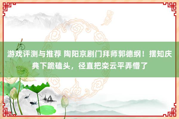 游戏评测与推荐 陶阳京剧门拜师郭德纲！摆知庆典下跪磕头，径直把栾云平弄懵了