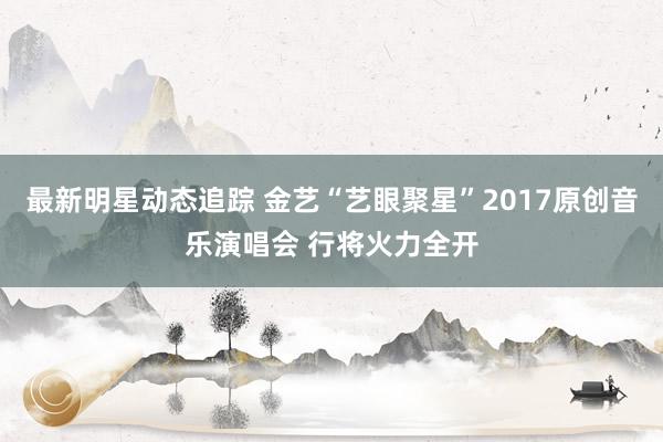 最新明星动态追踪 金艺“艺眼聚星”2017原创音乐演唱会 行将火力全开